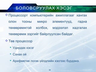 Процессорт компьютерийн ажиллагааг хангах
олон тооны микро элементүүд, гадна
төхөөрөмжтэй холбох, мэдээлэл хадгалах
төхөөрөмж зэргийг байрлуулсан байдаг.
Төв процессор
 Удирдах хэсэг
 Санах ой
 Арифметик логик үйлдлийн хэсгээс бүрдэнэ.
БОЛОВСРУУЛАХ ХЭСЭГ
25
 