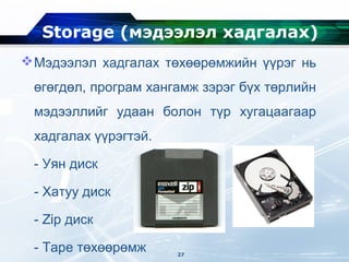 Storage (мэдээлэл хадгалах)
Мэдээлэл хадгалах төхөөрөмжийн үүрэг нь
өгөгдөл, програм хангамж зэрэг бүх төрлийн
мэдээллийг удаан болон түр хугацаагаар
хадгалах үүрэгтэй.
- Уян диск
- Хатуу диск
- Zip диск
- Tape төхөөрөмж 27
 