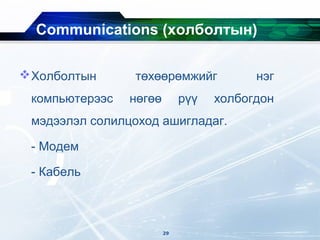 Communications (xолболтын)
Холболтын төхөөрөмжийг нэг
компьютерээс нөгөө рүү холбогдон
мэдээлэл солилцоход ашигладаг.
- Модем
- Кабель
29
 
