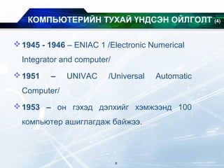 КОМПЬЮТЕРИЙН ТУХАЙ ҮНДСЭН ОЙЛГОЛТ (4)
1945 - 1946 – ENIAC 1 /Electronic Numerical
Integrator and computer/
1951 – UNIVAC /Universal Automatic
Computer/
1953 – он гэхэд дэлхийг хэмжээнд 100
компьютер ашиглагдаж байжээ.
5
 
