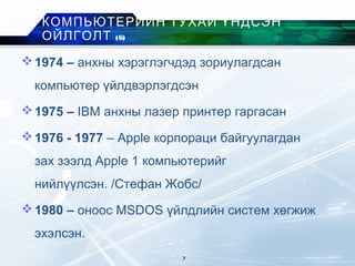 1974 – анхны хэрэглэгчдэд зориулагдсан
компьютер үйлдвэрлэгдсэн
1975 – IBM анхны лазер принтер гаргасан
1976 - 1977 – Apple корпораци байгуулагдан
зах зээлд Apple 1 компьютерийг
нийлүүлсэн. /Стефан Жобс/
1980 – оноос MSDOS үйлдлийн систем хөгжиж
эхэлсэн.
КОМПЬЮТЕРИЙН ТУХАЙ ҮНДСЭН
ОЙЛГОЛТ (6)
7
 