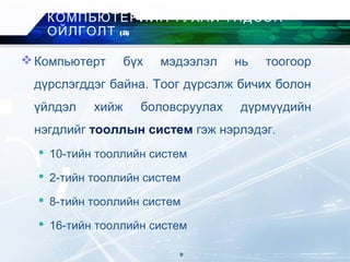 Компьютерт бүх мэдээлэл нь тоогоор
дүрслэгддэг байна. Тоог дүрсэлж бичих болон
үйлдэл хийж боловсруулах дүрмүүдийн
нэгдлийг тооллын систем гэж нэрлэдэг.
 10-тийн тооллийн систем
 2-тийн тооллийн систем
 8-тийн тооллийн систем
 16-тийн тооллийн систем
КОМПЬЮТЕРИЙН ТУХАЙ ҮНДСЭН
ОЙЛГОЛТ (8)
9
 
