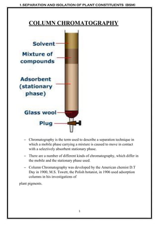 1.SEPARATION AND ISOLATION OF PLANT CONSTITUENTS (BSM)
1
COLUMN CHROMATOGRAPHY
– Chromatography is the term used to describe a separation technique in
which a mobile phase carrying a mixture is caused to move in contact
with a selectively absorbent stationary phase.
– There are a number of different kinds of chromatography, which differ in
the mobile and the stationary phase used.
– Column Chromatography was developed by the American chemist D.T
Day in 1900, M.S. Tswett, the Polish botanist, in 1906 used adsorption
columns in his investigations of
plant pigments.
 