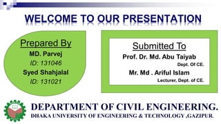 WELCOME TO OUR PRESENTATION
Submitted To
Prof. Dr. Md. Abu Taiyab
Dept. Of CE.
Mr. Md . Ariful Islam
Lecturer, Dept. of CE.
Prepared By
MD. Parvej
ID: 131046
Syed Shahjalal
ID: 131021
DEPARTMENT OF CIVIL ENGINEERING.
DHAKA UNIVERSITY OF ENGINEERING & TECHNOLOGY ,GAZIPUR.
 