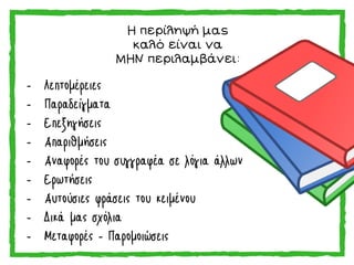 Η περίληψή μας
καλό είναι να
ΜΗΝ περιλαμβάνει:
- Λεπτομέρειες
- Παραδείγματα
- Επεξηγήσεις
- Απαριθμήσεις
- Αναφορές του συγγραφέα σε λόγια άλλων
- Ερωτήσεις
- Αυτούσιες φράσεις του κειμένου
- Δικά μας σχόλια
- Μεταφορές - Παρομοιώσεις
 