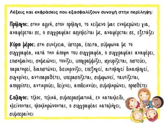 Λέξεις και εκφράσεις που εξασφαλίζουν συνοχή στην περίληψη:
Πρόλογος: στην αρχή, στον πρόλογο, το κείμενο μας ενημερώνει για,
αναφέρεται σε, ο συγγραφέας ασχολείται με, αναφέρεται σε, εξετάζει
Κύριο μέρος: στη συνέχεια, ύστερα, έπειτα, σύμφωνα με το
συγγραφέα, κατά την άποψη του συγγραφέα, ο συγγραφέας αναφέρει,
επισημαίνει, σημειώνει, τονίζει, υπογραμμίζει, ισχυρίζεται, πιστεύει,
παρατηρεί, διαπιστώνει, διευκρινίζει, επεξηγεί, αιτιολογεί δικαιολογεί,
συγκρίνει, αντιπαραθέτει, υπερασπίζεται, συμφωνεί, ταυτίζεται,
απορρίπτει, αντικρούει, δείχνει, αποδεικνύει, συμπληρώνει, προσθέτει
Επίλογος: τέλος, τελικά, συμπερασματικά, εν κατακλείδι,
κλείνοντας, ολοκληρώνοντας, ο συγγραφέας καταλήγει,
συμπεραίνει
 