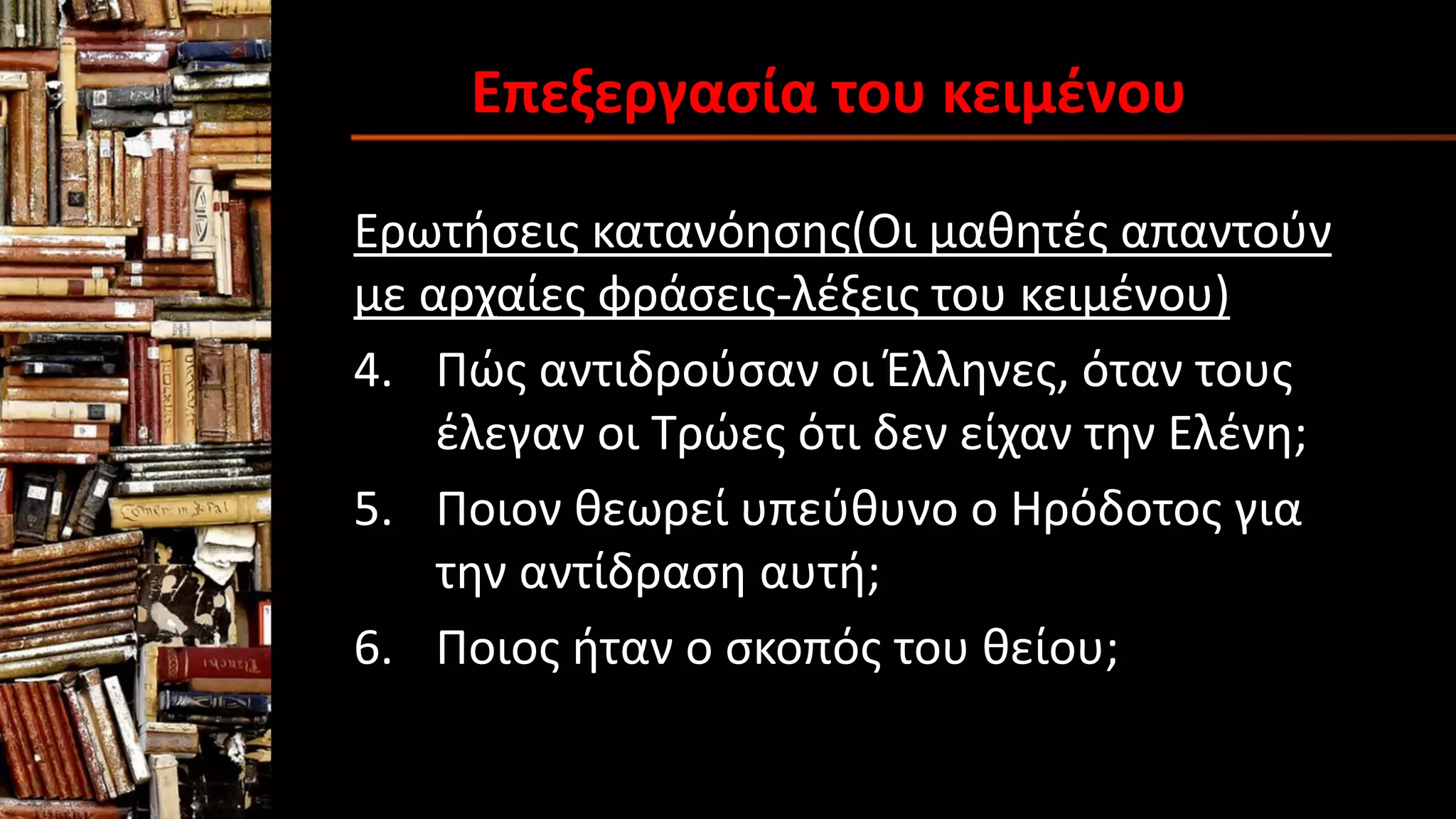 Επεξεργασία του κειμένου
Ερωτήσεις κατανόησης(Οι μαθητές απαντούν
με αρχαίες φράσεις-λέξεις του κειμένου)
4. Πώς αντιδρούσαν οι Έλληνες, όταν τους
έλεγαν οι Τρώες ότι δεν είχαν την Ελένη;
5. Ποιον θεωρεί υπεύθυνο ο Ηρόδοτος για
την αντίδραση αυτή;
6. Ποιος ήταν ο σκοπός του θείου;
 