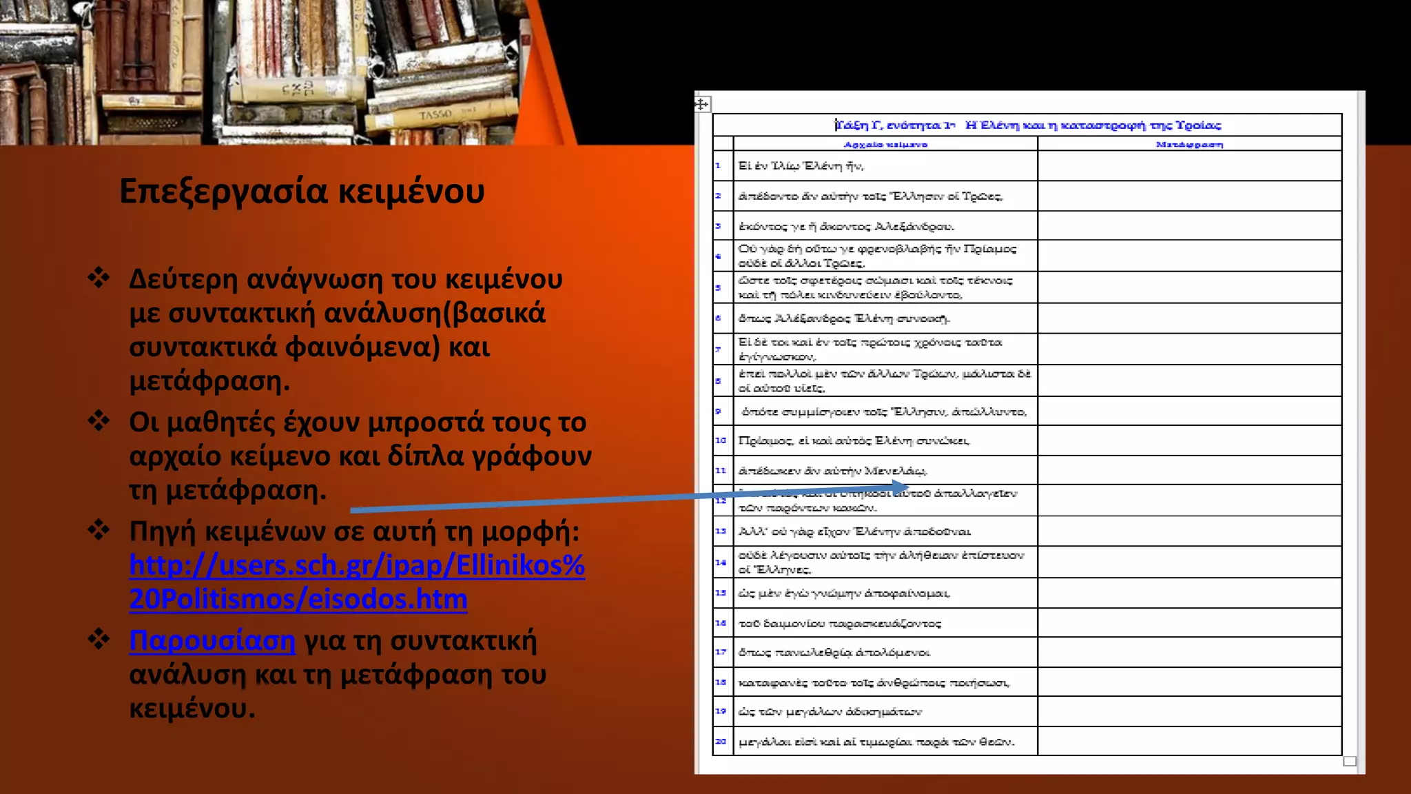 Επεξεργασία κειμένου
 Δεύτερη ανάγνωση του κειμένου
με συντακτική ανάλυση(βασικά
συντακτικά φαινόμενα) και
μετάφραση.
 Οι μαθητές έχουν μπροστά τους το
αρχαίο κείμενο και δίπλα γράφουν
τη μετάφραση.
 Πηγή κειμένων σε αυτή τη μορφή:
http://users.sch.gr/ipap/Ellinikos%
20Politismos/eisodos.htm
 Παρουσίαση για τη συντακτική
ανάλυση και τη μετάφραση του
κειμένου.
 