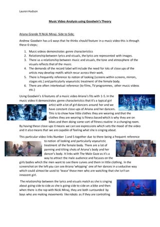 LaurenHudson
Music Video Analysis using Goodwin’s Theory
Ariana Grande ft Nicki Minaj- Side to Side;
Andrew Goodwin has a 6 ways that he thinks should feature in a music video this is through
these 6 steps;
1. Music videos demonstrates genre characteristics
2. Relationship between lyrics and visuals, the lyrics are represented with images.
3. There us a relationship between music and visuals, the tone and atmosphere of the
visuals reflects that of the music.
4. The demands of the record label will include the need for lots of close ups of the
artists may develop motifs which recur across their work.
5. There is frequently reference to notion of looking (screens within screens, mirrors,
stages etc.) and particularly voyeuristic treatment of the female body.
6. There are often intertextual reference (to films, TV programmes, other music videos
etc.)
Using Goodwin’s 6 features of a music video Ariana’s fits with 1-5. In the
music video it demonstrates genre characteristics that it’s a typical girl
artist with a lot of girl dancers around her and we
have constant close-ups of Ariana and her dancers.
This is to show how little clothes they are wearing and that the
clothes they are wearing is fitness based which is why they are on
bikes and then doing some sort of fitness routine in a changing room.
By having these close-ups it means we can see expressions which sets the mood of the video
and it also means that we are capable of feeling what she is singing about.
This particular video links Number 1 and 5 together due to there being a frequent reference
to notion of looking and particularly voyeuristic
treatment of the female body. There are a lot of
panning and tilting shots of Ariana’s body and her
dancer’s body. It links with The Male Gaze as it’s a
way to attract the male audience and focuses on the
girls bodies which the men want to see there curves and them in little clothing. In the
screenshot on the left you can see Ariana ‘whipping’ one of her dances in a seductive way
which could almost be used to ‘tease’ those men who are watching that she isn’t an
innocent girl.
The relationship between the lyrics and visuals match as she is singing
about going side to side as she is going side to side on a bike and then
when there is the rap with Nicki Minaj, they are both surrounded by
boys who are making movements like robots as if they are controlling
 