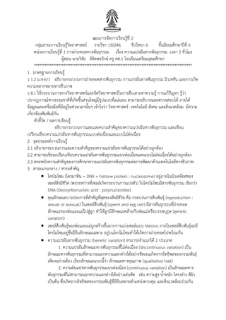 แผนการจัดการเรียนรู้ที่ 2
กลุ่มสาระการเรียนรู้วิทยาศาสตร์ รายวิชา ว30246 ชีววิทยา 6 ชั้นมัธยมศึกษาปีที่ 6
หน่วยการเรียนรู้ที่ 1 การถ่ายทอดทางพันธุกรรม เรื่อง ความแปรผันทางพันธุกรรม เวลา 3 ชั่วโมง
ผู้สอน นายวิชัย ลิขิตพรรักษ์ ครู คศ.1 โรงเรียนเตรียมอุดมศึกษา
*******************************************************************************************
1. มาตรฐานการเรียนรู้
ว 1.2 ม.4-6/1 อธิบายกระบวนการถ่ายทอดสารพันธุกรรม การแปรผันทางพันธุกรรม มิวเทชัน และการเกิด
ความหลากหลายทางชีวภาพ
ว 8.1 ใช้กระบวนการทางวิทยาศาสตร์และจิตวิทยาศาสตร์ในการสืบเสาะหาความรู้ การแก้ปัญหา รู้ว่า
ปรากฏการณ์ทางธรรมชาติที่เกิดขึ้นส่วนใหญ่มีรูปแบบที่แน่นอน สามารถอธิบายและตรวจสอบได้ ภายใต้
ข้อมูลและเครื่องมือที่มีอยู่ในช่วงเวลานั้นๆ เข้าใจว่า วิทยาศาสตร์ เทคโนโลยี สังคม และสิ่งแวดล้อม มีความ
เกี่ยวข้องสัมพันธ์กัน
ตัวชี้วัด / ผลการเรียนรู้
อธิบายกระบวนการและและความสาคัญของความแปรผันทางพันธุกรรม และเขียน
เปรียบเทียบความแปรผันทางพันธุกรรมแบบต่อเนื่องและแบบไม่ต่อเนื่อง
2. จุดประสงค์การเรียนรู้
2.1 อธิบายกระบวนการและความสาคัญของความแปรผันทางพันธุกรรมได้อย่างถูกต้อง
2.2 สามารถเขียนเปรียบเทียบความแปรผันทางพันธุกรรมแบบต่อเนื่องและแบบไม่ต่อเนื่องได้อย่างถูกต้อง
2.3 ตระหนักความสาคัญของการศึกษาความแปรผันทางพันธุกรรมต่อการพัฒนาด้านเทคโนโลยีทางชีวภาพ
3. สาระแกนกลาง / สาระสาคัญ
 โครโมโซม (โครมาทิน = DNA + histone protein : nucleosome) อยู่ภายในนิวเคลียสของ
เซลล์สิ่งมีชีวิต (พบระหว่างที่เซลล์เกิดกระบวนการแบ่งตัว) ในโครโมโซมมีสารพันธุกรรม เรียกว่า
DNA (Deoxyribonucleic acid : polynucleotide)
 คุณลักษณะบางประการที่สาคัญที่สุดของสิ่งมีชีวิต คือ กระบวนการสืบพันธุ์ (reproduction :
sexual or asexual) ในเซลล์สืบพันธุ์ (sperm and egg cell) มีสารพันธุกรรมที่ถ่ายทอด
ลักษณะของพ่อและแม่ไปสู่ลูก ทาให้ลูกมีลักษณะคล้ายกับพ่อแม่หรือบรรพบุรุษ (genetic
variation)
 เซลล์สืบพันธุ์ของพ่อและแม่ถูกสร้างขึ้นจากการแบ่งเซลล์แบบ Meiosis ภายในเซลล์สืบพันธุ์จะมี
โครโมโซมอยู่ซึ่งมียีนลักษณะเฉพาะ อยู่บนโครโมโซมทาให้เกิดการถ่ายทอดไปพร้อมกัน
 ความแปรผันทางพันธุกรรม (Genetic variation) สามารถจาแนกได้ 2 ประเภท
1. ความแปรผันลักษณะทางพันธุกรรมที่ไม่ต่อเนื่อง (discontinuous variation) เป็น
ลักษณะทางพันธุกรรมที่สามารถแยกความแตกต่างได้อย่างชัดเจนเกิดจากอิทธิพลของกรรมพันธุ์
เพียงอย่างเดียว เรียกลักษณะแบบนี้ว่า ลักษณะทางคุณภาพ (qualitative trait)
2. ความผันแปรทางพันธุกรรมแบบต่อเนื่อง (continuous variation) เป็นลักษณะทาง
พันธุกรรมที่ไม่สามารถแยกความแตกต่างได้อย่างเด่นชัด เช่น ความสูง น้าหนัก โครงร่าง สีผิว
เป็นต้น ซึ่งเกิดจากอิทธิพลของกรรมพันธุ์ที่มียีนหลายตาแหน่งควบคุม และสิ่งแวดล้อมร่วมกัน
 