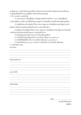 ทางพันธุกรรม การเปรียบเทียบลักษณะที่แตกต่างกันระหว่างความแปรผันทางพันธุกรรมแบบต่อเนื่องและ
แบบไม่ต่อเนื่องอีกทั้งการประยุกต์ใช้ในการศึกษาชีววิทยาในระดับสูง
9. สื่อ / อุปกรณ์ / แหล่งเรียนรู้
9.1 เอกสารหน่วยการเรียนรู้ที่เน้นการเรียนรู้แบบสืบค้น วิชาชีววิทยา สาระการเรียนรู้เพิ่มเติม
ว 30246 ผู้เขียน นางถนิมาภรณ์ ตั้งตรัยรัตนกุล กลุ่มสาระการเรียนรู้วิทยาศาสตร์โรงเรียนเตรียมอุดมศึกษา
9.2 หนังสือเรียนรายวิชาเพิ่มเติม ชีววิทยา เล่ม 4 กลุ่มสาระการเรียนรู้วิทยาศาสตร์ ผู้แต่ง สถาบัน
ส่งเสริมการส่งวิทยาศาสตร์และเทคโนโลยี (สสวท.) กระทรวงศึกษาธิการ
9.3 คู่มือครูรายวิชาเพิ่มเติม ชีววิทยา เล่ม 4 กลุ่มสาระการเรียนรู้วิทยาศาสตร์ ผู้แต่ง สถาบันส่งเสริม
การส่งวิทยาศาสตร์และเทคโนโลยี (สสวท.) กระทรวงศึกษาธิการ
9.4 ห้องสมุดหม่อมหลวงปิ่น มาลากุล โรงเรียนเตรียมอุดมศึกษา
9.5 เว็ปไซต์อ้างอิงแหล่งข้อมูล เรื่อง ความแปรผันทางพันธุกรรม: google.com
9.6 เว็ปไซต์สื่อมัลติมีเดีย เรื่อง ความแปรผันทางพันธุกรรม: youtube.com
9.7 สื่อเทคโนโลยี power point ประกอบการเรียนรู้ เรื่อง ความแปรผันทางพันธุกรรม
10. บันทึกหลังการสอน
ผลการสอน
…………………………………………………………………………………………………………………………………………………………
…………………………………………………………………………………………………………………………………………………………
…………………………………………………………………………………………………………………………………………………………
…………………………………………………………………………………………………………………………………………………………
ปัญหาและอุปสรรค
…………………………………………………………………………………………………………………………………………………………
…………………………………………………………………………………………………………………………………………………………
…………………………………………………………………………………………………………………………………………………………
…………………………………………………………………………………………………………………………………………………………
แนวทางแก้ไข
…………………………………………………………………………………………………………………………………………………………
…………………………………………………………………………………………………………………………………………………………
…………………………………………………………………………………………………………………………………………………………
…………………………………………………………………………………………………………………………………………………………
บันทึกเพิ่มเติม
…………………………………………………………………………………………………………………………………………………………
…………………………………………………………………………………………………………………………………………………………
…………………………………………………………………………………………………………………………………………………………
…………………………………………………………………………………………………………………………………………………………
ลงชื่อ..................................................
(นายวิชัย ลิขิตพรรักษ์)
ครูผู้สอน
 