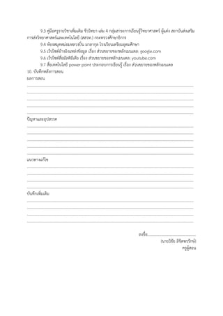 9.3 คู่มือครูรายวิชาเพิ่มเติม ชีววิทยา เล่ม 4 กลุ่มสาระการเรียนรู้วิทยาศาสตร์ ผู้แต่ง สถาบันส่งเสริม
การส่งวิทยาศาสตร์และเทคโนโลยี (สสวท.) กระทรวงศึกษาธิการ
9.4 ห้องสมุดหม่อมหลวงปิ่น มาลากุล โรงเรียนเตรียมอุดมศึกษา
9.5 เว็ปไซต์อ้างอิงแหล่งข้อมูล เรื่อง ส่วนขยายของหลักเมนเดล: google.com
9.6 เว็ปไซต์สื่อมัลติมีเดีย เรื่อง ส่วนขยายของหลักเมนเดล: youtube.com
9.7 สื่อเทคโนโลยี power point ประกอบการเรียนรู้ เรื่อง ส่วนขยายของหลักเมนเดล
10. บันทึกหลังการสอน
ผลการสอน
…………………………………………………………………………………………………………………………………………………………
…………………………………………………………………………………………………………………………………………………………
…………………………………………………………………………………………………………………………………………………………
…………………………………………………………………………………………………………………………………………………………
…………………………………………………………………………………………………………………………………………………………
ปัญหาและอุปสรรค
…………………………………………………………………………………………………………………………………………………………
…………………………………………………………………………………………………………………………………………………………
…………………………………………………………………………………………………………………………………………………………
…………………………………………………………………………………………………………………………………………………………
…………………………………………………………………………………………………………………………………………………………
แนวทางแก้ไข
…………………………………………………………………………………………………………………………………………………………
…………………………………………………………………………………………………………………………………………………………
…………………………………………………………………………………………………………………………………………………………
…………………………………………………………………………………………………………………………………………………………
บันทึกเพิ่มเติม
…………………………………………………………………………………………………………………………………………………………
…………………………………………………………………………………………………………………………………………………………
…………………………………………………………………………………………………………………………………………………………
…………………………………………………………………………………………………………………………………………………………
ลงชื่อ..................................................
(นายวิชัย ลิขิตพรรักษ์)
ครูผู้สอน
 