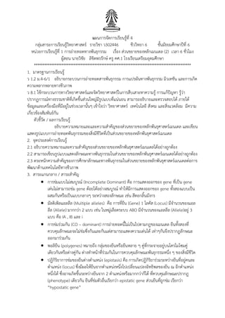 แผนการจัดการเรียนรู้ที่ 4
กลุ่มสาระการเรียนรู้วิทยาศาสตร์ รายวิชา ว302446 ชีววิทยา 6 ชั้นมัธยมศึกษาปีที่ 6
หน่วยการเรียนรู้ที่ 1 การถ่ายทอดทางพันธุกรรม เรื่อง ส่วนขยายของหลักเมนเดล (2) เวลา 6 ชั่วโมง
ผู้สอน นายวิชัย ลิขิตพรรักษ์ ครู คศ.1 โรงเรียนเตรียมอุดมศึกษา
*******************************************************************************************
1. มาตรฐานการเรียนรู้
ว 1.2 ม.4-6/1 อธิบายกระบวนการถ่ายทอดสารพันธุกรรม การแปรผันทางพันธุกรรม มิวเทชัน และการเกิด
ความหลากหลายทางชีวภาพ
ว 8.1 ใช้กระบวนการทางวิทยาศาสตร์และจิตวิทยาศาสตร์ในการสืบเสาะหาความรู้ การแก้ปัญหา รู้ว่า
ปรากฏการณ์ทางธรรมชาติที่เกิดขึ้นส่วนใหญ่มีรูปแบบที่แน่นอน สามารถอธิบายและตรวจสอบได้ ภายใต้
ข้อมูลและเครื่องมือที่มีอยู่ในช่วงเวลานั้นๆ เข้าใจว่า วิทยาศาสตร์ เทคโนโลยี สังคม และสิ่งแวดล้อม มีความ
เกี่ยวข้องสัมพันธ์กัน
ตัวชี้วัด / ผลการเรียนรู้
อธิบายความหมายและและความสาคัญของส่วนขยายของหลักพันธุศาสตร์เมนเดล และเขียน
แสดงรูปแบบการถ่ายทอดพันธุกรรมของสิ่งมีชีวิตที่เป็นส่วนขยายของหลักพันธุศาสตร์เมนเดล
2. จุดประสงค์การเรียนรู้
2.1 อธิบายความหมายและความสาคัญของส่วนขยายของหลักพันธุศาสตร์เมนเดลได้อย่างถูกต้อง
2.2 สามารถเขียนรูปแบบแสดงลักษณะทางพันธุกรรมในส่วนขยายของหลักพันธุศาสตร์เมนเดลได้อย่างถูกต้อง
2.3 ตระหนักความสาคัญของการศึกษาลักษณะทางพันธุกรรมในส่วนขยายของหลักพันธุศาสตร์เมนเดลต่อการ
พัฒนาด้านเทคโนโลยีทางชีวภาพ
3. สาระแกนกลาง / สาระสาคัญ
 การข่มแบบไม่สมบูรณ์ (Incomplete Dominant) คือ การแสดงออกของ gene ที่เป็น gene
เด่นไม่สามารถข่ม gene ด้อยได้อย่างสมบูรณ์ ทาให้มีการแสดงออกของ gene ทั้งสองแบบเป็น
ผสมกันหรือเป็นแบบกลางๆ ระหว่างสองลักษณะ เช่น สีดอกลิ้นมังกร
 มัลติเพิลแอลลีล (Multiple alleles) คือ การที่ยีน (Gene) 1 โลคัส (Locus) มีจานวนของแอล
ลีล (Allele) มากกว่า 2 แบบ เช่น ในหมู่เลือดระบบ ABO มีจานวนของแอลลีล (Allele)อยู่ 3
แบบ คือ IA , IB และ i
 การข่มร่วมกัน (CO – dominant) การถ่ายทอดนี้ไม่เป็นไปตามกฎของเมนเดล ยีนทั้งสองที่
ควบคุมลักษณะจะไม่ข่มซึ่งกันและกันแต่สามารถแสดงความเด่นได้ เท่าๆกันจึงปรากฏลักษณะ
ออกมาร่วมกัน
 พอลิยีน (polygenes) หมายถึง กลุ่มของยีนหรือยีนหลาย ๆ คู่ที่กระจายอยู่บนโครโมโซมคู่
เดียวกันหรือต่างคู่กัน ต่างทาหน้าที่ร่วมกันในการควบคุมลักษณะพันธุกรรมหนึ่ง ๆ ของสิ่งมีชีวิต
 ปฏิกิริยาการข่มของยีนต่างตาแหน่ง (epistasis) คือ การเกิดปฏิกิริยาร่วมระหว่างยีนที่อยู่คนละ
ตาแหน่ง (locus) ซึ่งมีผลให้ยีนจากตาแหน่งหนึ่งไปเปลี่ยนแปลงอิทธิพลของยีน ณ อีกตาแหน่ง
หนึ่งได้ ซึ่งอาจเกิดขึ้นระหว่างยีนจาก 2 ตาแหน่งหรือมากกว่าก็ได้ ที่ควบคุมลักษณะปรากฎ
(phenotype) เดียวกัน ยีนที่ข่มตัวอื่นเรียกว่า epistatic gene ส่วนยีนที่ถูกข่ม เรียกว่า
“hypostatic gene”
 