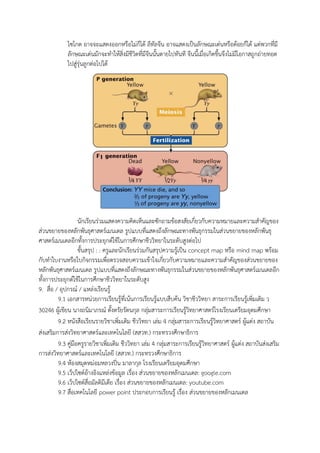 ไซโกต อาจจะแสดงออกหรือไม่ก็ได้ ลีทัลจีน อาจแสดงเป็นลักษณะเด่นหรือด้อยก็ได้ แต่พวกที่มี
ลักษณะเด่นมักจะทาให้สิ่งมีชีวิตที่มีจีนนั้นตายไปทันที จีนนี้เมื่อเกิดขึ้นจึงไม่มีโอกาสถูกถ่ายทอด
ไปสู่รุ่นลูกต่อไปได้
นักเรียนร่วมแสดงความคิดเห็นและซักถามข้อสงสัยเกี่ยวกับความหมายและความสาคัญของ
ส่วนขยายของหลักพันธุศาสตร์เมนเดล รูปแบบที่แสดงถึงลักษณะทางพันธุกรรมในส่วนขยายของหลักพันธุ
ศาสตร์เมนเดลอีกทั้งการประยุกต์ใช้ในการศึกษาชีววิทยาในระดับสูงต่อไป
ขั้นสรุป : : ครูและนักเรียนร่วมกันสรุปความรู้เป็น concept map หรือ mind map พร้อม
กับทาใบงานหรือใบกิจกรรมเพื่อตรวจสอบความเข้าใจเกี่ยวกับความหมายและความสาคัญของส่วนขยายของ
หลักพันธุศาสตร์เมนเดล รูปแบบที่แสดงถึงลักษณะทางพันธุกรรมในส่วนขยายของหลักพันธุศาสตร์เมนเดลอีก
ทั้งการประยุกต์ใช้ในการศึกษาชีววิทยาในระดับสูง
9. สื่อ / อุปกรณ์ / แหล่งเรียนรู้
9.1 เอกสารหน่วยการเรียนรู้ที่เน้นการเรียนรู้แบบสืบค้น วิชาชีววิทยา สาระการเรียนรู้เพิ่มเติม ว
30246 ผู้เขียน นางถนิมาภรณ์ ตั้งตรัยรัตนกุล กลุ่มสาระการเรียนรู้วิทยาศาสตร์โรงเรียนเตรียมอุดมศึกษา
9.2 หนังสือเรียนรายวิชาเพิ่มเติม ชีววิทยา เล่ม 4 กลุ่มสาระการเรียนรู้วิทยาศาสตร์ ผู้แต่ง สถาบัน
ส่งเสริมการส่งวิทยาศาสตร์และเทคโนโลยี (สสวท.) กระทรวงศึกษาธิการ
9.3 คู่มือครูรายวิชาเพิ่มเติม ชีววิทยา เล่ม 4 กลุ่มสาระการเรียนรู้วิทยาศาสตร์ ผู้แต่ง สถาบันส่งเสริม
การส่งวิทยาศาสตร์และเทคโนโลยี (สสวท.) กระทรวงศึกษาธิการ
9.4 ห้องสมุดหม่อมหลวงปิ่น มาลากุล โรงเรียนเตรียมอุดมศึกษา
9.5 เว็ปไซต์อ้างอิงแหล่งข้อมูล เรื่อง ส่วนขยายของหลักเมนเดล: google.com
9.6 เว็ปไซต์สื่อมัลติมีเดีย เรื่อง ส่วนขยายของหลักเมนเดล: youtube.com
9.7 สื่อเทคโนโลยี power point ประกอบการเรียนรู้ เรื่อง ส่วนขยายของหลักเมนเดล
 