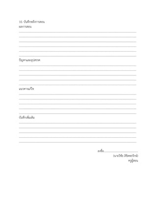 10. บันทึกหลังการสอน
ผลการสอน
…………………………………………………………………………………………………………………………………………………………
…………………………………………………………………………………………………………………………………………………………
…………………………………………………………………………………………………………………………………………………………
…………………………………………………………………………………………………………………………………………………………
…………………………………………………………………………………………………………………………………………………………
…………………………………………………………………………………………………………………………………………………………
ปัญหาและอุปสรรค
…………………………………………………………………………………………………………………………………………………………
…………………………………………………………………………………………………………………………………………………………
…………………………………………………………………………………………………………………………………………………………
…………………………………………………………………………………………………………………………………………………………
…………………………………………………………………………………………………………………………………………………………
แนวทางแก้ไข
…………………………………………………………………………………………………………………………………………………………
…………………………………………………………………………………………………………………………………………………………
…………………………………………………………………………………………………………………………………………………………
…………………………………………………………………………………………………………………………………………………………
…………………………………………………………………………………………………………………………………………………………
บันทึกเพิ่มเติม
…………………………………………………………………………………………………………………………………………………………
…………………………………………………………………………………………………………………………………………………………
…………………………………………………………………………………………………………………………………………………………
…………………………………………………………………………………………………………………………………………………………
…………………………………………………………………………………………………………………………………………………………
ลงชื่อ..................................................
(นายวิชัย ลิขิตพรรักษ์)
ครูผู้สอน
 