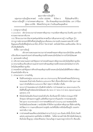 แผนการจัดการเรียนรู้ที่ 5
กลุ่มสาระการเรียนรู้วิทยาศาสตร์ รายวิชา ว302446 ชีววิทยา 6 ชั้นมัธยมศึกษาปีที่ 6
หน่วยการเรียนรู้ที่ 1 การถ่ายทอดทางพันธุกรรม เรื่อง ลักษณะพันธุกรรมบนโครโมโซม เวลา 3 ชั่วโมง
ผู้สอน นายวิชัย ลิขิตพรรักษ์ ครู คศ.1 โรงเรียนเตรียมอุดมศึกษา
*******************************************************************************************
1. มาตรฐานการเรียนรู้
ว 1.2 ม.4-6/1 อธิบายกระบวนการถ่ายทอดสารพันธุกรรม การแปรผันทางพันธุกรรม มิวเทชัน และการเกิด
ความหลากหลายทางชีวภาพ
ว 8.1 ใช้กระบวนการทางวิทยาศาสตร์และจิตวิทยาศาสตร์ในการสืบเสาะหาความรู้ การแก้ปัญหา รู้ว่า
ปรากฏการณ์ทางธรรมชาติที่เกิดขึ้นส่วนใหญ่มีรูปแบบที่แน่นอน สามารถอธิบายและตรวจสอบได้ ภายใต้
ข้อมูลและเครื่องมือที่มีอยู่ในช่วงเวลานั้นๆ เข้าใจว่า วิทยาศาสตร์ เทคโนโลยี สังคม และสิ่งแวดล้อม มีความ
เกี่ยวข้องสัมพันธ์กัน
ตัวชี้วัด / ผลการเรียนรู้
อธิบายความหมายและกระบวนการถ่ายทอดลักษณะทางพันธุกรรมบนโครโมโซม และเขียน
เปรียบเทียบความแตกต่างระหว่างลักษณะพันธุกรรมที่ถ่ายทอดบนโครโมโซมร่างกายกับโครโมโซมเพศ
2. จุดประสงค์การเรียนรู้
2.1 อธิบายความหมายและความสาคัญของการถ่ายทอดลักษณะทางพันธุกรรมบนโครโมโซมได้อย่างถูกต้อง
2.2 สามารถเขียนเปรียบเทียบความแตกต่างระหว่างลักษณะพันธุกรรมที่ถ่ายทอดบนโครโมโซมร่างกายกับ
โครโมโซมเพศได้อย่างถูกต้อง
2.3 ตระหนักความสาคัญของการศึกษาลักษณะพันธุกรรมที่ถ่ายทอดบนโครโมโซมในสิ่งมีชีวิตต่อการพัฒนา
ด้านเทคโนโลยีทางชีวภาพ
3. สาระแกนกลาง / สาระสาคัญ
 ยีนมีตาแหน่งอยู่บน autosome และ sex chormosome ซึ่งถ่ายทอดลักษณะเป็นไปตามกฎ
ของเมนเดล ตัวอย่างเช่น ยีนเด่นบน autosome ได้แก่ เนื้องอกเยื่อประสาท ชนิด type I และ
type II ส่วนยีนด้อยบน autosome ได้แก่ กลุ่มอาการผิวเผือก เป็นต้น
 ระบบการกาหนดเพศแบบต่างๆในสัตว์ต่างชนิดกัน การกาหนดเพศ (sex determination) ใน
สิ่งมีชีวิตขึ้นอยู่กับชนิดของโครโมโซมเพศ เช่น ระบบ X-Y ระบบ X-O ระบบ diploid-haploid
และระบบ Z-W
 ยีนในโครโมโซมเดียวกันจะถ่ายทอดไปด้วยกัน เรียกยีนเหล่านี้ว่า ลิงค์เกจ (linkage) ทาให้
ลักษณะบางลักษณะปรากฏคู่กัน แต่ลิงค์ยีนอาจแยกจากกันและเกิด การรวมกลุ่มของยีน
ใหม่ (gene recombination) จากการครอสซิงโอเวอร์ (Crossing over) ของฮอมอโลกัส
โครโมโซมในระยะโพรเฟส 1 ของไมโอซิส ทาให้เกิดการแปรผันทางพันธุกรรม ซึ่งมีความสาคัญ
ต่อวิวัฒนาการ การแลกเปลี่ยนระหว่างกลุ่มยีน จะเกิดขึ้นได้มากหรือน้อยขึ้นอยู่กับ ระยะห่าง
ระหว่างยีน 2 กลุ่ม
 การถ่ายทอดลักษณะที่พบบนโครโมโซมร่างกาย มี 22 คู่ 2 แบบ ยีนเด่น (ลักยิ้ม นิ้วเกิน โรคเท้า
แสนปม และคนแคระ) และยีนด้อย (ทาลัสซีเมีย : โลหิตจางมาแต่กาเนิด ดีซ่านไม่เติบโตสมอายุ
ตับม้ามโต ดั้งจมูกยุบ กะโหลกศีรษะหนา โหนกแก้มสูง คางและกระดูกกรรไกรกว้าง ฟันบนยื่น
 