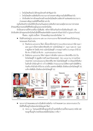 > โครโมโซมคืออะไร มีลักษณะโครงสร้างสาคัญอย่างไร
> โครโมโซมมีความสัมพันธ์กับกระบวนการถ่ายทอดทางพันธุกรรมในสิ่งมีชีวิตอย่างไร
> นักเรียนคิดว่าหากลักษณะโครงสร้างของโครโมโซมมีความผิดปกติ จะส่งผลต่อกระบวนการ
ถ่ายทอดทางพันธุกรรมสิ่งมีชีวิตหรือไม่ อย่างไร
ครูเริ่มเปิดอภิปรายโดยให้นักเรียนร่วมกันแสดงความคิดเห็นว่าเพราะเหตุใดกระบวนการถ่ายทอด
ลักษณะพันธุกรรมของสิ่งมีชีวิตต้องอยู่ในรูปแบบของโครโมโซม
นักเรียนสามารถตั้งคาถามที่อยากรู้เพิ่มเติม หลังจากได้ร่วมกันอภิปรายในห้องเรียนแล้ว เช่น
นักเรียนคิดว่าลักษณะของโครโมโซมในสิ่งมีชีวิตแต่ละชนิดมีความแตกต่างกันอย่างไรบ้าง (รูปแบบ/จานวน)
ขั้นสอน : ครูอธิบายเนื้อหา “ลักษณะพันธุกรรมบนโครโมโซม” ว่า
 ยีนมีตาแหน่งอยู่บน autosome และ sex chormosome ซึ่งถ่ายทอดลักษณะเป็นไปตามกฎ
ของเมนเดล ตัวอย่างเช่น
o ยีนเด่นบน autosome ได้แก่ เนื้องอกเยื่อประสาท (neurofibromatosis) ชนิด type I
และ type II เป็นความผิดปกติของยีน NF บนโครโมโซมคู่ 17 : type I และ 22 : type
II หมู่เลือด Rh โดยยีน RHD บนโครโมโซมคู่ที่ 1 ควบคุมการสร้าง D antigen ถ้ามี (D)
คือ Rh+ ถ้าไม่มี (d) คือ Rh- : erythroblastosis fetalis
o ยีนด้อยบน autosome ได้แก่ กลุ่มอาการผิวเผือก (albinism) ผิดปกติยีน OCA ใน
โครโมโซมคู่ที่ 15 สูญเสียการสร้างเมลานินของเซลล์ : Skin cancer by UV มะเร็งจอ
ประสาทตา (retinoblastoma) ผิดปกติยีน RB1 ในโครโมโซมคู่ที่ 13 เกิดมะเร็งที่เรตินา
ในเด็กเล็ก มักมีอายุต่ากว่า 5 ปี ธาลัสซีเมีย (Thalassemia) โลหิตจางแต่กาเนิดมีดีซ่าน
ร่วมด้วย ตับม้ามโต หัวใจวาย แบ่งเป็น แอลฟาธาลัสซีเมีย (ยีนด้อยบนโครโมโซมคู่ที่ 16)
เบต้าธาลัสซีเมีย (ยีนด้อยบนโครโมโซมคู่ที่ 11)
 ระบบการกาหนดเพศแบบต่างๆในสัตว์ต่างชนิดกัน การกาหนดเพศ (sex determination) ใน
สิ่งมีชีวิตขึ้นอยู่กับชนิดของโครโมโซมเพศ ได้แก่
o ระบบ x-y ในคนและสัตว์เลี้ยงลูกลูกด้วยน้านมชนิดอื่นๆรวมทั้งพวกแมลงบางชนิด เพศ
ของลูกขึ้นอยู่กับว่าสเปิร์มของพ่อมีโครโมโซม X หรือ Y
 