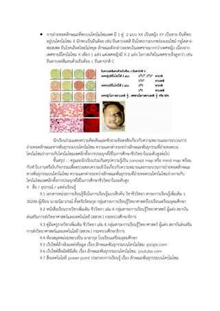  การถ่ายทอดลักษณะที่พบบนโครโมโซมเพศ มี 1 คู่ 2 แบบ XX เป็นหญิง XY เป็นชาย ยีนที่พบ
อยู่บนโครโมโซม X มักพบเป็นยีนด้อย เช่น ยีนตาบอดสี ยีนโรคภาวะบกพร่องเอนไซม์ กลูโคส-6-
ฟอสเฟต ยีนโรคเลือดไหลไม่หยุด ลักษณะดังกล่าวจะพบในเพศชายมากกว่าเพศหญิง เนื่องจาก
เพศชายมีโครโมโซม X เพียง 1 แท่ง แต่เพศหญิงมี X 2 แท่ง โอกาสเกิดในเพศชายจึงสูงกว่า เช่น
ยีนตาบอดสีแทนด้วยยีนด้อย c ยีนตาปกติ C
นักเรียนร่วมแสดงความคิดเห็นและซักถามข้อสงสัยเกี่ยวกับความหมายและกระบวนการ
ถ่ายทอดลักษณะทางพันธุกรรมบนโครโมโซม ความแตกต่างระหว่างลักษณะพันธุกรรมที่ถ่ายทอดบน
โครโมโซมร่างกายกับโครโมโซมเพศอีกทั้งการประยุกต์ใช้ในการศึกษาชีววิทยาในระดับสูงต่อไป
ขั้นสรุป : : ครูและนักเรียนร่วมกันสรุปความรู้เป็น concept map หรือ mind map พร้อม
กับทาใบงานหรือใบกิจกรรมเพื่อตรวจสอบความเข้าใจเกี่ยวกับความหมายและกระบวนการถ่ายทอดลักษณะ
ทางพันธุกรรมบนโครโมโซม ความแตกต่างระหว่างลักษณะพันธุกรรมที่ถ่ายทอดบนโครโมโซมร่างกายกับ
โครโมโซมเพศอีกทั้งการประยุกต์ใช้ในการศึกษาชีววิทยาในระดับสูง
9. สื่อ / อุปกรณ์ / แหล่งเรียนรู้
9.1 เอกสารหน่วยการเรียนรู้ที่เน้นการเรียนรู้แบบสืบค้น วิชาชีววิทยา สาระการเรียนรู้เพิ่มเติม ว
30246 ผู้เขียน นางถนิมาภรณ์ ตั้งตรัยรัตนกุล กลุ่มสาระการเรียนรู้วิทยาศาสตร์โรงเรียนเตรียมอุดมศึกษา
9.2 หนังสือเรียนรายวิชาเพิ่มเติม ชีววิทยา เล่ม 4 กลุ่มสาระการเรียนรู้วิทยาศาสตร์ ผู้แต่ง สถาบัน
ส่งเสริมการส่งวิทยาศาสตร์และเทคโนโลยี (สสวท.) กระทรวงศึกษาธิการ
9.3 คู่มือครูรายวิชาเพิ่มเติม ชีววิทยา เล่ม 4 กลุ่มสาระการเรียนรู้วิทยาศาสตร์ ผู้แต่ง สถาบันส่งเสริม
การส่งวิทยาศาสตร์และเทคโนโลยี (สสวท.) กระทรวงศึกษาธิการ
9.4 ห้องสมุดหม่อมหลวงปิ่น มาลากุล โรงเรียนเตรียมอุดมศึกษา
9.5 เว็ปไซต์อ้างอิงแหล่งข้อมูล เรื่อง ลักษณะพันธุกรรมบนโครโมโซม: google.com
9.6 เว็ปไซต์สื่อมัลติมีเดีย เรื่อง ลักษณะพันธุกรรมบนโครโมโซม: youtube.com
9.7 สื่อเทคโนโลยี power point ประกอบการเรียนรู้ เรื่อง ลักษณะพันธุกรรมบนโครโมโซม
 