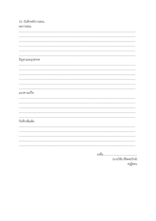 10. บันทึกหลังการสอน
ผลการสอน
…………………………………………………………………………………………………………………………………………………………
…………………………………………………………………………………………………………………………………………………………
…………………………………………………………………………………………………………………………………………………………
…………………………………………………………………………………………………………………………………………………………
…………………………………………………………………………………………………………………………………………………………
…………………………………………………………………………………………………………………………………………………………
ปัญหาและอุปสรรค
…………………………………………………………………………………………………………………………………………………………
…………………………………………………………………………………………………………………………………………………………
…………………………………………………………………………………………………………………………………………………………
…………………………………………………………………………………………………………………………………………………………
…………………………………………………………………………………………………………………………………………………………
…………………………………………………………………………………………………………………………………………………………
แนวทางแก้ไข
…………………………………………………………………………………………………………………………………………………………
…………………………………………………………………………………………………………………………………………………………
…………………………………………………………………………………………………………………………………………………………
…………………………………………………………………………………………………………………………………………………………
…………………………………………………………………………………………………………………………………………………………
บันทึกเพิ่มเติม
…………………………………………………………………………………………………………………………………………………………
…………………………………………………………………………………………………………………………………………………………
…………………………………………………………………………………………………………………………………………………………
…………………………………………………………………………………………………………………………………………………………
…………………………………………………………………………………………………………………………………………………………
ลงชื่อ..................................................
(นายวิชัย ลิขิตพรรักษ์)
ครูผู้สอน
 