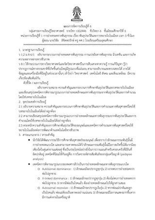 แผนการจัดการเรียนรู้ที่ 6
กลุ่มสาระการเรียนรู้วิทยาศาสตร์ รายวิชา ว302446 ชีววิทยา 6 ชั้นมัธยมศึกษาปีที่ 6
หน่วยการเรียนรู้ที่ 1 การถ่ายทอดทางพันธุกรรม เรื่อง พันธุประวัติและการขยายไบโนเมียล เวลา 3 ชั่วโมง
ผู้สอน นายวิชัย ลิขิตพรรักษ์ ครู คศ.1 โรงเรียนเตรียมอุดมศึกษา
*******************************************************************************************
1. มาตรฐานการเรียนรู้
ว 1.2 ม.4-6/1 อธิบายกระบวนการถ่ายทอดสารพันธุกรรม การแปรผันทางพันธุกรรม มิวเทชัน และการเกิด
ความหลากหลายทางชีวภาพ
ว 8.1 ใช้กระบวนการทางวิทยาศาสตร์และจิตวิทยาศาสตร์ในการสืบเสาะหาความรู้ การแก้ปัญหา รู้ว่า
ปรากฏการณ์ทางธรรมชาติที่เกิดขึ้นส่วนใหญ่มีรูปแบบที่แน่นอน สามารถอธิบายและตรวจสอบได้ ภายใต้
ข้อมูลและเครื่องมือที่มีอยู่ในช่วงเวลานั้นๆ เข้าใจว่า วิทยาศาสตร์ เทคโนโลยี สังคม และสิ่งแวดล้อม มีความ
เกี่ยวข้องสัมพันธ์กัน
ตัวชี้วัด / ผลการเรียนรู้
อธิบายความหมาย ความสาคัญและกระบวนการศึกษาพันธุประวัติและบทขยายไบโนเมียล
และเขียนสรุปเทคนิคการพิจารณารูปแบบการถ่ายทอดลักษณะทางพันธุกรรมจากพันธุประวัติและการคานวณ
โดยใช่บทขยายไบโนเมียล
2. จุดประสงค์การเรียนรู้
2.1 อธิบายความหมาย ความสาคัญและกระบวนการศึกษาพันธุประวัติและการคานวณทางพันธุศาสตร์โดยใช้
บทขยายไบโนเมียลได้อย่างถูกต้อง
2.2 สามารถเขียนสรุปเทคนิคการพิจารณารูปแบบการถ่ายทอดลักษณะทางพันธุกรรมจากพันธุประวัติและการ
คานวณโดยใช้บทขยายไบโนเมียลได้อย่างถูกต้อง
2.3 ตระหนักความสาคัญของการศึกษาพันธุประวัติของมนุษย์และเทคนิคการคานวณทางพันธุศาสตร์โดยใช้
ขยายไบโนเมียลต่อการพัฒนาด้านเทคโนโลยีทางชีวภาพ
3. สาระแกนกลาง / สาระสาคัญ
 นักวิจัยได้พัฒนากรรมวิธีการศึกษาพันธุศาสตร์ของมนุษย์ เพื่อทราบว่าลักษณะกรรมพันธุ์นั้นมี
การถ่ายทอดแบบใด และสามารถคาดคะเนได้ว่าลักษณะกรรมพันธุ์นั้นมีโอกาสเกิดขึ้นได้มากน้อย
เพียงใดในคู่แต่งงานแต่ละคู่ ซึ่งเป็นประโยชน์อย่างยิ่งในการวางแผนสาหรับครอบครัวที่มียีนที่
ผิดปกติอยู่ เทคนิคที่นิยมใช้กันอยู่คือ การวิเคราะห์สายสัมพันธ์ของกลุ่มเครือญาติ (pedigree
analysis)
 เทคนิคการพิจารณารูปแบบของพงศาวลีว่าเป็นการถ่ายทอดลักษณะทางพันธุกรรมแบบใด
o Autosomal dominance : 1) ลักษณะมัจะปรากฏทุกรุ่น 2) อาจพบการถ่ายทอดจาก
พ่อไปลูกชาย
o X-linked dominance : 1) ลักษณะมักจะปรากฏทุกรุ่น 2) ต้องไม่พบการถ่ายทอดจาก
พ่อไปลูกชาย 3) หากมีพ่อเป็นโรคแล้ว ต้องถ่ายทอดลักษณะไปให้ลูกสาวเสมอ
o Autosomal recessive : 1) ลักษณะมักจะปรากฏเว้นรุ่น 2) หากพ่อแม่ปกติและลูก
เป็นโรคแล้ว พ่อแม่ต้องเป็นพาหะอย่างแน่นอน 3) ลักษณะจะมีโอกาสแสดงมากขึ้นหาก
มีการแต่งงานในเครือญาติ
 