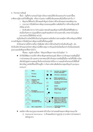 8. กิจกรรมการเรียนรู้
ขั้นนา : ครูตั้งคาถามก่อนนาไปสู่การเรียนการสอนให้นักเรียนจะตอบคาถามเหล่านี้โดย
อาศัยความรู้ความเข้าใจที่มีอยู่เดิม หรือจากประสบการณ์ที่นักเรียนเคยพบเห็นในชีวิตประจาวัน ว่า
> พันธุประวัติคืออะไร มีลักษณะสาคัญอย่างไรต่อการศึกษาลักษณะถ่ายทอดพันธุกรรม
> กระบวนการวินิจฉัยโรคทางพันธุกรรมของมนุษย์มีความสัมพันธ์กับการศึกษาพันธุประวัติ
หรือไม่ อย่างไร
> นักเรียนคิดว่าหากการคานวณโอกาสของลักษณะพันธุกรรมที่เกิดขึ้นในสิ่งมีชีวิตมีความ
ต่อเนื่องกันหลายๆ รุ่นและมียีนควบคุมลักษณะดังกล่าวจานวนหลายยีน บทขยายไบโนเมียล
สามารถนามาใช้ได้หรือไม่ อย่างไร
ครูเริ่มเปิดอภิปรายโดยให้นักเรียนร่วมกันแสดงความคิดเห็นว่าเพราะเหตุใดการศึกษาพันธุประวัติจึงมี
ความสาคัญต่อการวินิจฉัยโรคทางพันธุกรรมที่เกิดขึ้นในมนุษย์ได้
นักเรียนสามารถตั้งคาถามที่อยากรู้เพิ่มเติม หลังจากได้ร่วมกันอภิปรายในห้องเรียนแล้ว เช่น
นักเรียนคิดว่าลักษณะของโรคทางพันธุกรรมที่มีสาเหตุมาจากยีนและโครโมโซมที่แตกต่างกันนั้นจะส่งผลต่อ
รูปแบบแผนผังพันธุประวัติอย่างไรบ้าง
ขั้นสอน : ครูอธิบายเนื้อหา “พันธุประวัติและการขยายไบโนเมียล” ว่า
 นักวิจัยได้พัฒนากรรมวิธีการศึกษาพันธุศาสตร์ของมนุษย์ เพื่อทราบว่าลักษณะกรรมพันธุ์นั้นมี
การถ่ายทอดแบบใด และสามารถคาดคะเนได้ว่าลักษณะกรรมพันธุ์นั้นมีโอกาสเกิดขึ้นได้มากน้อย
เพียงใดในคู่แต่งงานแต่ละคู่ ซึ่งเป็นประโยชน์อย่างยิ่งในการวางแผนสาหรับครอบครัวที่มียีนที่
ผิดปกติอยู่ เทคนิคที่นิยมใช้กันอยู่คือ การวิเคราะห์สายสัมพันธ์ของกลุ่มเครือญาติ (pedigree
analysis)
 เทคนิคการพิจารณารูปแบบของพงศาวลีว่าเป็นการถ่ายทอดลักษณะทางพันธุกรรมแบบใด
o Autosomal dominance : 1) ลักษณะมัจะปรากฏทุกรุ่น 2) อาจพบการถ่ายทอดจาก
พ่อไปลูกชาย
 