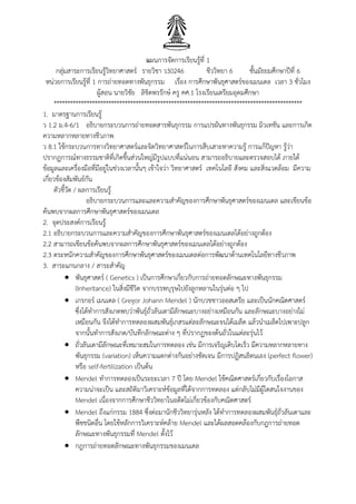 แผนการจัดการเรียนรู้ที่ 1
กลุ่มสาระการเรียนรู้วิทยาศาสตร์ รายวิชา ว30246 ชีววิทยา 6 ชั้นมัธยมศึกษาปีที่ 6
หน่วยการเรียนรู้ที่ 1 การถ่ายทอดทางพันธุกรรม เรื่อง การศึกษาพันธุศาสตร์ของเมนเดล เวลา 3 ชั่วโมง
ผู้สอน นายวิชัย ลิขิตพรรักษ์ ครู คศ.1 โรงเรียนเตรียมอุดมศึกษา
*******************************************************************************************
1. มาตรฐานการเรียนรู้
ว 1.2 ม.4-6/1 อธิบายกระบวนการถ่ายทอดสารพันธุกรรม การแปรผันทางพันธุกรรม มิวเทชัน และการเกิด
ความหลากหลายทางชีวภาพ
ว 8.1 ใช้กระบวนการทางวิทยาศาสตร์และจิตวิทยาศาสตร์ในการสืบเสาะหาความรู้ การแก้ปัญหา รู้ว่า
ปรากฏการณ์ทางธรรมชาติที่เกิดขึ้นส่วนใหญ่มีรูปแบบที่แน่นอน สามารถอธิบายและตรวจสอบได้ ภายใต้
ข้อมูลและเครื่องมือที่มีอยู่ในช่วงเวลานั้นๆ เข้าใจว่า วิทยาศาสตร์ เทคโนโลยี สังคม และสิ่งแวดล้อม มีความ
เกี่ยวข้องสัมพันธ์กัน
ตัวชี้วัด / ผลการเรียนรู้
อธิบายกระบวนการและและความสาคัญของการศึกษาพันธุศาสตร์ของเมนเดล และเขียนข้อ
ค้นพบจากผลการศึกษาพันธุศาสตร์ของเมนเดล
2. จุดประสงค์การเรียนรู้
2.1 อธิบายกระบวนการและความสาคัญของการศึกษาพันธุศาสตร์ของเมนเดลได้อย่างถูกต้อง
2.2 สามารถเขียนข้อค้นพบจากผลการศึกษาพันธุศาสตร์ของเมนเดลได้อย่างถูกต้อง
2.3 ตระหนักความสาคัญของการศึกษาพันธุศาสตร์ของเมนเดลต่อการพัฒนาด้านเทคโนโลยีทางชีวภาพ
3. สาระแกนกลาง / สาระสาคัญ
 พันธุศาสตร์ ( Genetics ) เป็นการศึกษาเกี่ยวกับการถ่ายทอดลักษณะทางพันธุกรรม
(Inheritance) ในสิ่งมีชีวิต จากบรรพบุรุษไปยังลูกหลานในรุ่นต่อ ๆ ไป
 เกรกอร์ เมนเดล ( Gregor Johann Mendel ) นักบวชชาวออสเตรีย และเป็นนักคณิตศาสตร์
ซึ่งได้ทาการสังเกตพบว่าพันธุ์ถั่วลันเตามีลักษณะบางอย่างเหมือนกัน และลักษณะบางอย่างไม่
เหมือนกัน จึงได้ทาการทดลองผสมพันธุ์เกสรแต่ละลักษณะจนได้เมล็ด แล้วนาเมล็ดไปเพาะปลูก
จากนั้นทาการสังเกต/บันทึกลักษณะต่าง ๆ ที่ปรากฏของต้นถั่วในแต่ละรุ่นไว้
 ถั่วลันเตามีลักษณะที่เหมาะสมในการทดลอง เช่น มีการเจริญเติบโตเร็ว มีความหลากหลายทาง
พันธุกรรม (variation) เห็นความแตกต่างกันอย่างชัดเจน มีการปฏิสนธิตนเอง (perfect flower)
หรือ self-fertilization เป็นต้น
 Mendel ทาการทดลองเป็นระยะเวลา 7 ปี โดย Mendel ใช้คณิตศาสตร์เกี่ยวกับเรื่องโอกาส
ความน่าจะเป็น และสถิติมาวิเคราะห์ข้อมูลที่ได้จากการทดลอง แต่กลับไม่มีผู้ใดสนใจงานของ
Mendel เนื่องจากการศึกษาชีววิทยาในอดีตไม่เกี่ยวข้องกับคณิตศาสตร์
 Mendel ถึงแก่กรรม 1884 ซึ่งต่อมานักชีววิทยารุ่นหลัง ได้ทาการทดลองผสมพันธุ์ถั่วลันเตาและ
พืชชนิดอื่น โดยใช้หลักการวิเคราะห์คล้าย Mendel และได้ผลสอดคล้องกับกฎการถ่ายทอด
ลักษณะทางพันธุกรรมที่ Mendel ตั้งไว้
 กฎการถ่ายทอดลักษณะทางพันธุกรรมของเมนเดล
 