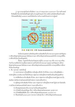 2. กฏการรวมกลุ่มกันอย่างเป็นอิสระ ( Law of independent assortment ) ในการสร้างเซลล์
สืบพันธุ์นั้น ยีนบนโครโมโซมซึ่งอยู่ต่างคู่กัน (ควบคุมลักษณะต่างกัน) จะมีความเป็นอิสระที่จะเข้ารวมตัว
กันในเซลล์สืบพันธุ์ (variation) และเป็นอิสระในการเข้ามารวมตัวกันระหว่างการปฏิสนธิ
นักเรียนร่วมแสดงความคิดเห็นและซักถามข้อสงสัยเกี่ยวกับกระบวนการและความสาคัญของ
การศึกษาพันธุศาสตร์ของเมนเดล ข้อค้นพบจากผลการศึกษาพันธุศาสตร์ของเมนเดลอีกทั้งการประยุกต์ใช้ใน
การศึกษาชีววิทยาในระดับสูงต่อไป
ขั้นสรุป : ครูและนักเรียนร่วมกันสรุปความรู้เป็น concept map หรือ mind map พร้อม
กับทาใบงานหรือใบกิจกรรมเพื่อตรวจสอบความเข้าใจเกี่ยวกับกระบวนการและความสาคัญของการศึกษา
พันธุศาสตร์ของเมนเดล ข้อค้นพบจากผลการศึกษาพันธุศาสตร์ของเมนเดลอีกทั้งการประยุกต์ใช้ในการศึกษา
ชีววิทยาในระดับสูง
9. สื่อ / อุปกรณ์ / แหล่งเรียนรู้
9.1 เอกสารหน่วยการเรียนรู้ที่เน้นการเรียนรู้แบบสืบค้น วิชาชีววิทยา สาระการเรียนรู้เพิ่มเติม ว
30246 ผู้เขียน นางถนิมาภรณ์ ตั้งตรัยรัตนกุล กลุ่มสาระการเรียนรู้วิทยาศาสตร์โรงเรียนเตรียมอุดมศึกษา
9.2 หนังสือเรียนรายวิชาเพิ่มเติม ชีววิทยา เล่ม 4 กลุ่มสาระการเรียนรู้วิทยาศาสตร์ ผู้แต่ง สถาบัน
ส่งเสริมการส่งวิทยาศาสตร์และเทคโนโลยี (สสวท.) กระทรวงศึกษาธิการ
9.3 คู่มือครูรายวิชาเพิ่มเติม ชีววิทยา เล่ม 4 กลุ่มสาระการเรียนรู้วิทยาศาสตร์ ผู้แต่ง สถาบันส่งเสริม
การส่งวิทยาศาสตร์และเทคโนโลยี (สสวท.) กระทรวงศึกษาธิการ
9.4 ห้องสมุดหม่อมหลวงปิ่น มาลากุล โรงเรียนเตรียมอุดมศึกษา
9.5 เว็ปไซต์อ้างอิงแหล่งข้อมูล เรื่อง การศึกษาพันธุศาสตร์ของเมนเดล: google.com
9.6 เว็ปไซต์สื่อมัลติมีเดีย เรื่อง การศึกษาพันธุศาสตร์ของเมนเดล: youtube.com
9.7 สื่อเทคโนโลยี power point ประกอบการเรียนรู้ เรื่อง การศึกษาพันธุศาสตร์ของเมนเดล
 