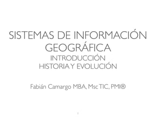 SISTEMAS DE INFORMACIÓN
GEOGRÁFICA
INTRODUCCIÓN
HISTORIAY EVOLUCIÓN
1
Fabián Camargo MBA, MscTIC, PMI®
 