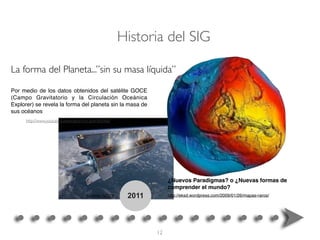2011
La forma del Planeta...”sin su masa líquida”
http://www.youtube.com/watch?v=y-ziWXh59x0
Por medio de los datos obtenidos del satélite GOCE
(Campo Gravitatorio y la Circulación Oceánica
Explorer) se revela la forma del planeta sin la masa de
sus océanos
Satélite GOCE
Historia del SIG
¿Nuevos Paradigmas? o ¿Nuevas formas de
comprender el mundo?
http://eksd.wordpress.com/2009/01/26/mapas-raros/
12
 