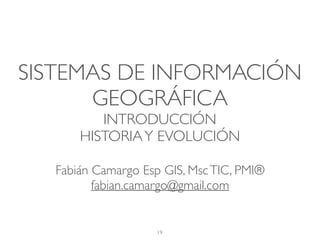 SISTEMAS DE INFORMACIÓN
GEOGRÁFICA
INTRODUCCIÓN
HISTORIAY EVOLUCIÓN
19
Fabián Camargo Esp GIS, MscTIC, PMI®
fabian.camargo@gmail.com
 