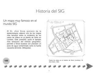 El Dr. Jhon Snow (pionero de la
epidemiología) elaboró uno de los mapas
más famosos sobre la incidencia de los
casos de cólera en el distrito de Soho en
Londres. Este protoSIG, quizá el ejemplo
más temprano del método geográﬁco,
permitió a Snow localizar con precisión un
pozo de agua contaminado como la fuente
causante del brote. (Wikipedia)
185
Historia del SIG
Casos de cólera en el distrito de Soho (Londres). Dr
Jhon Soho. 1854
Un mapa muy famoso en el
mundo SIG
4
 