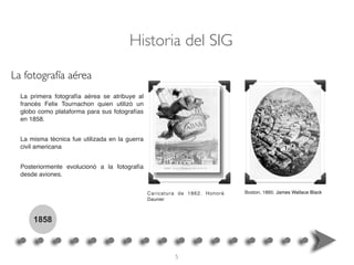La primera fotografía aérea se atribuye al
francés Felix Tournachon quien utilizó un
globo como plataforma para sus fotografías
en 1858.
La misma técnica fue utilizada en la guerra
civil americana
Posteriormente evolucionó a la fotografía
desde aviones.
Boston, 1860. James Wallace BlackCaricatura de 1862. Honoré
Daunier
Historia del SIG
1858
La fotografía aérea
5
 