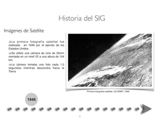 1946
La primera fotografía satelital fue
realizada en 1946 por el ejercito de los
Estados Unidos.
Se utilizó una cámara de cine de 35mm
montada en un misil V2 a una altura de 104
km.
La cámara tomaba una foto cada 1,5
segundos mientras descendía hacia la
Tierra
Primera fotografía satelital. US ARMY. 1946
Historia del SIG
Imágenes de Satélite
6
 