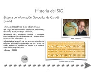 1962
Primera utilización real de los SIG en el mundo
A cargo del Departamento Federal de Silvicultura y
Desarrollo Rural, por Roger Tomlinson,
Utilizado para almacenar, analizar y manipular
datos recogidos para el Inventario de Tierras Canadá
(Canada Land Inventory, CLI)
Orientado a la gestión de los recursos naturales del
país con información cartográﬁca de: tipo y uso del
suelo, agricultura, espacios de recreo, vida silvestre,
aves acuáticas y silvicultura
Escala 1:50000
Sistema de Información Geográﬁca de Canadá
(CGIS)
Historia del SIG
Roger Tomlinson
Tarjeta de datos del CGIS
7
 