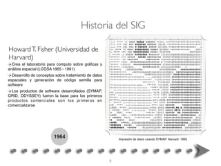 1964
Crea el laboratorio para computo sobre gráﬁcas y
análisis espacial (LCGSA 1965 - 1991)
Desarrollo de conceptos sobre tratamiento de datos
espaciales y generación de código semilla para
software
Los productos de software desarrollados (SYMAP,
GRID, ODYSSEY) fueron la base para los primeros
productos comerciales son los primeros en
comercializarse
HowardT. Fisher (Universidad de
Harvard)
Impresión de datos usando SYMAP. Harvard. 1965
Historia del SIG
8
 