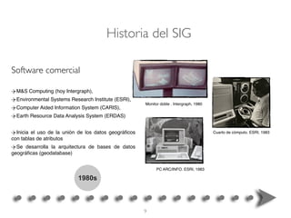 1980s
M&S Computing (hoy Intergraph),
Environmental Systems Research Institute (ESRI),
Computer Aided Information System (CARIS),
Earth Resource Data Analysis System (ERDAS)
Inicia el uso de la unión de los datos geográﬁcos
con tablas de atributos
Se desarrolla la arquitectura de bases de datos
geográﬁcas (geodatabase)
Software comercial
Monitor doble . Intergraph, 1980
Cuarto de cómputo. ESRI, 1983
PC ARC/INFO. ESRI, 1983
Historia del SIG
9
 