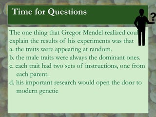 Time for Questions
The one thing that Gregor Mendel realized could
explain the results of his experiments was that
a. the traits were appearing at random.
b. the male traits were always the dominant ones.
c. each trait had two sets of instructions, one from
each parent.
d. his important research would open the door to
modern genetic
 