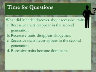 Time for Questions
What did Mendel discover about recessive traits?
a. Recessive traits reappear in the second
generation.
b. Recessive traits disappear altogether.
c. Recessive traits never appear in the second
generation.
d. Recessive traits become dominant.
 