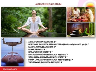 anextour.comanextour.com
• AIDA AYURVEDA RESIDENCE 3 *
• HERITANCE AYURVEDA MAHA GEDARA (Adults only from 12 y.o.) 4 *
• LALUNA AYURVEDA RESORT 3 *
• LANKA PRINCESS 4 *
• LIFE AYURVEDA RESORT 3 *
• MUTHUMUNI AYURVEDA BEACH RESORT 1 *
• SIDDHALEPA AYURVEDA HEALTH RESORT 4 *
• SURYA LANKA AYURVEDA BEACH RESORT (18+) 3 *
• THE JETWING AYURVEDA PAVILIONS 4 *
АЮРВЕДИЧЕСКИЕ ОТЕЛИ
 