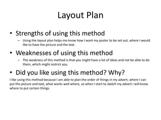 Layout Plan
• Strengths of using this method
– Using the layout plan helps me know how I want my poster to be set out, where I would
like to have the picture and the text.
• Weaknesses of using this method
– The weakness of this method is that you might have a lot of ideas and not be able to do
them, which might restrict you.
• Did you like using this method? Why?
I like using this method because I am able to plan the order of things in my advert, where I can
put the picture and text, what works well where, so when I start to sketch my advert I will know
where to put certain things.
 