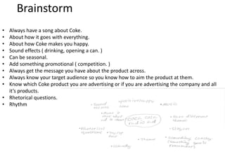 Brainstorm
• Always have a song about Coke.
• About how it goes with everything.
• About how Coke makes you happy.
• Sound effects ( drinking, opening a can. )
• Can be seasonal.
• Add something promotional ( competition. )
• Always get the message you have about the product across.
• Always know your target audience so you know how to aim the product at them.
• Know which Coke product you are advertising or if you are advertising the company and all
it’s products.
• Rhetorical questions.
• Rhythm
 