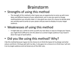 Brainstorm
• Strengths of using this method
– The strength of this method is that it gives you an opportunity to come up with more
ideas and different layouts of your advertiment, just in case you want to change
anything before you actually make it, it also gives you more of a chance to decide what
you actually want to write on your poster and you want to display it to your target
audience.
• Weaknesses of using this method
– It might take you a while to come up with any new ideas or ways to change your layout,
you might find it difficult to aim the advert at a certain target audience if you haven’t
done this type of work before.
• Did you like using this method? Why?
I like this method because it gave me the chance to re think the layout of my design and what
colours and fonts I think go well with my idea. It also gave me a chance to re think how I will aim
it at my target audience and not break any of the ASA rules.
 