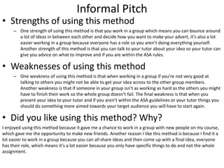 Informal Pitch
• Strengths of using this method
– One strength of using this method is that you work in a group which means you can bounce around
a lot of ideas in between each other and decide how you want to make your advert, it’s also a lot
easier working in a group because everyone has a role so you aren’t doing everything yourself.
Another strength of this method is that you can talk to your tutor about your idea so your tutor can
give you advice on what to improve and if you are within the ASA rules.
• Weaknesses of using this method
– One weakness of using this method is that when working in a group if you're not very good at
talking to others you might not be able to get your idea across to the other group members.
Another weakness is that if someone in your group isn’t as working as hard as the others you might
have to finish their work so the whole group doesn’t fail. The final weakness is that when you
present your idea to your tutor and if you aren’t within the ASA guidelines or your tutor things you
should do something more aimed towards your target audience you will have to start again.
• Did you like using this method? Why?
I enjoyed using this method because it gave me a chance to work in a group with new people on my course,
which gave me the opportunity to make new friends. Another reason I like this method is because I find it a
lot easier to work in a group because you can all share ideas and then come up with a final idea, everyone
has their role, which means it’s a lot easier because you only have specific things to do and not the whole
assignment.
 