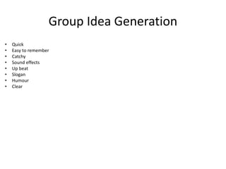 Group Idea Generation
• Quick
• Easy to remember
• Catchy
• Sound effects
• Up beat
• Slogan
• Humour
• Clear
 