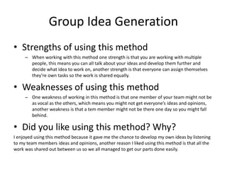 Group Idea Generation
• Strengths of using this method
– When working with this method one strength is that you are working with multiple
people, this means you can all talk about your ideas and develop them further and
decide what idea to work on, another strength is that everyone can assign themselves
they’re own tasks so the work is shared equally.
• Weaknesses of using this method
– One weakness of working in this method is that one member of your team might not be
as vocal as the others, which means you might not get everyone’s ideas and opinions,
another weakness is that a tem member might not be there one day so you might fall
behind.
• Did you like using this method? Why?
I enjoyed using this method because it gave me the chance to develop my own ideas by listening
to my team members ideas and opinions, another reason I liked using this method is that all the
work was shared out between us so we all managed to get our parts done easily.
 