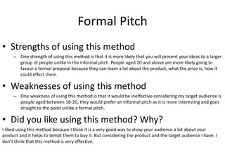 Formal Pitch
• Strengths of using this method
– One strength of using this method is that it is more likely that you will present your ideas to a larger
group of people unlike in the informal pitch. People aged 20 and above are more likely going to
favour a formal proposal because they can learn a lot about the product, what the price is, how it
could effect them.
• Weaknesses of using this method
– One weakness of using this method is that it would be ineffective considering my target audience is
people aged between 16-20, they would prefer an informal pitch as it is more interesting and goes
straight to the point unlike a formal pitch.
• Did you like using this method? Why?
I liked using this method because I think it is a very good way to show your audience a lot about your
product and it helps to tempt them to buy it. But considering the product and the target audience I have, I
don’t think that this method is very effective.
 