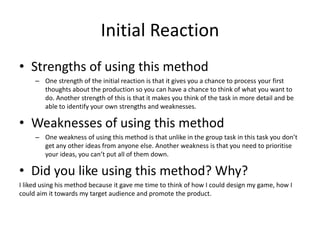 Initial Reaction
• Strengths of using this method
– One strength of the initial reaction is that it gives you a chance to process your first
thoughts about the production so you can have a chance to think of what you want to
do. Another strength of this is that it makes you think of the task in more detail and be
able to identify your own strengths and weaknesses.
• Weaknesses of using this method
– One weakness of using this method is that unlike in the group task in this task you don’t
get any other ideas from anyone else. Another weakness is that you need to prioritise
your ideas, you can’t put all of them down.
• Did you like using this method? Why?
I liked using his method because it gave me time to think of how I could design my game, how I
could aim it towards my target audience and promote the product.
 