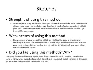 Sketches
• Strengths of using this method
– One strength of using his method is that you can sketch down all the ideas and elements
of your video game that needs to move. Another strength of using this method is that it
gives you a chance to sketch any ideas that you have so hen you can use the one’s you
think will be best to use.
• Weaknesses of using this method
– One weakness of using his method is that you might not be good at drawing and
sketching so it might take you some time to sketch all your ideas down exactly how you
want them to look. Another weakness of his method is that some of your ideas might
not work with your criteria.
• Did you like using this method? Why?
I like using this method because it gives me a chance to sketch out all the ideas I have for the
game so I know what works best and what doesn’t, also I can sketch out all elements of the game
so I know exactly how I needs to look and play like.
 