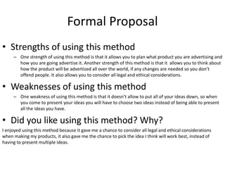 Formal Proposal
• Strengths of using this method
– One strength of using this method is that it allows you to plan what product you are advertising and
how you are going advertise it. Another strength of this method is that it allows you to think about
how the product will be advertised all over the world, if any changes are needed so you don’t
offend people. It also allows you to consider all legal and ethical considerations.
• Weaknesses of using this method
– One weakness of using this method is that it doesn’t allow to put all of your ideas down, so when
you come to present your ideas you will have to choose two ideas instead of being able to present
all the ideas you have.
• Did you like using this method? Why?
I enjoyed using this method because it gave me a chance to consider all legal and ethical considerations
when making my products, it also gave me the chance to pick the idea I think will work best, instead of
having to present multiple ideas.
 