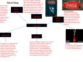 Mind Map
Coca Cola
Poster
Ideas
Old School/Retro
This can be appealing to
anyone of any age, it might
remind the older generation
of when they were younger
and it might interest the
younger generation to see
what a popular drink used to
look like.
Modern
This might be more appealing
to the younger generation as
it is much more modernised.
Age Group
The poster I am making will be
aimed towards 16-18 year
olds, therefore I think if the
poster is modern but with a
touch of retro it will be
appealing to most people, I am
considering doing this by
adding retro video games to
the background.
Colour
Scheme
For the colour
scheme I am
thinking of
sticking with
black and red
but adding a
few retro
colours in like a
light tint of
green and
yellow.
Seasons
Seasons could play a big part into my retro
scheme as I could consider using some
cult classic horror movies as the
background considering Halloween is
coming up soon, I could add Michael
Myers, Jason, Freddy, the Scream mask
and many others, although I will have to
be careful when doing this so I do not
scare people that buy the product.
Message
Coca Cola’s slogan is life tastes
good, I think this slogan would
work really well with a background
full of well known horror movie
killers that just won’t die. I think it
would work well because it’s quite
ironic. Or a poster of one of the
characters drinking a Coca Cola.
 